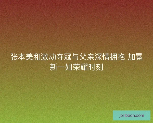 张本美和激动夺冠与父亲深情拥抱 加冕新一姐荣耀时刻