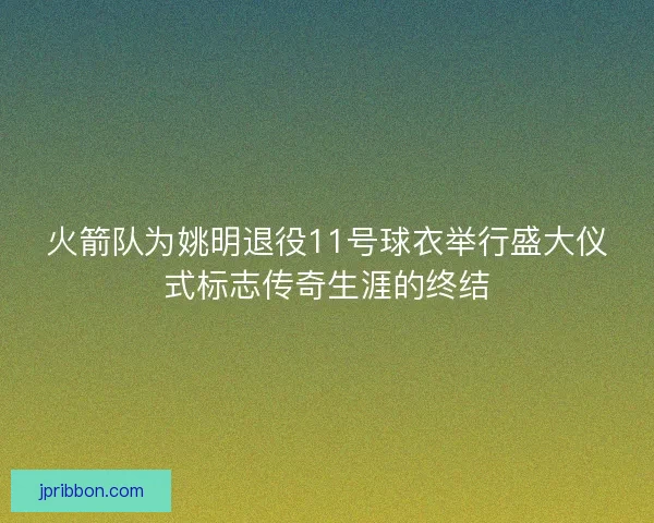 火箭队为姚明退役11号球衣举行盛大仪式标志传奇生涯的终结